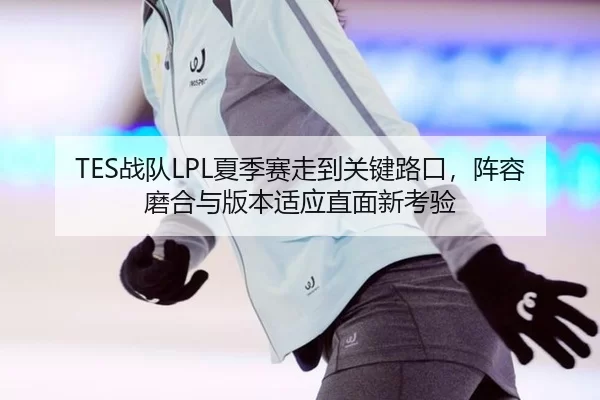 TES战队LPL夏季赛走到关键路口，阵容磨合与版本适应直面新考验